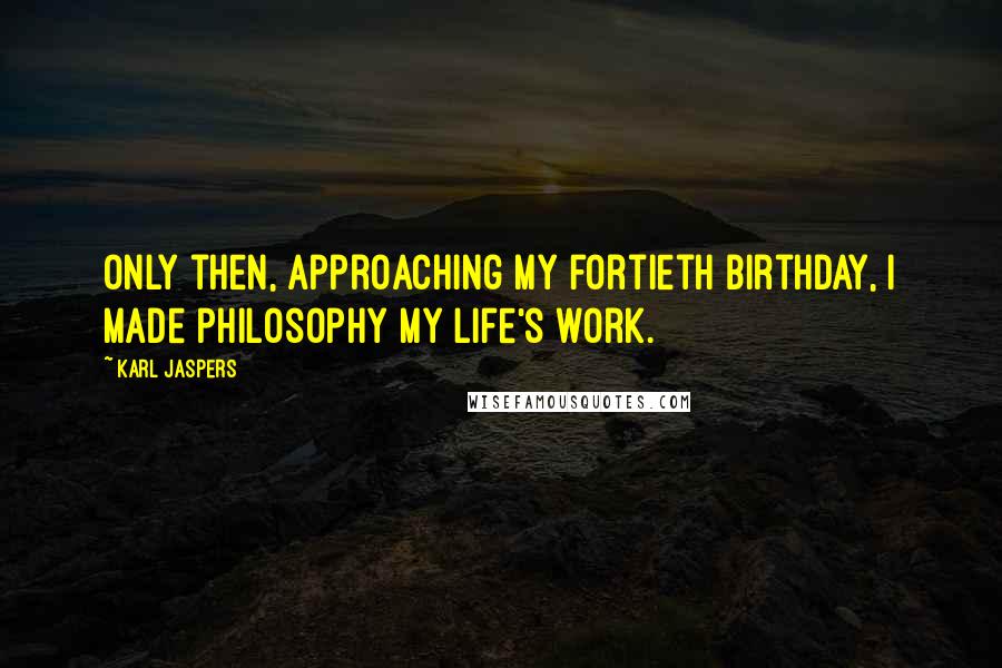 Karl Jaspers Quotes: Only then, approaching my fortieth birthday, I made philosophy my life's work.