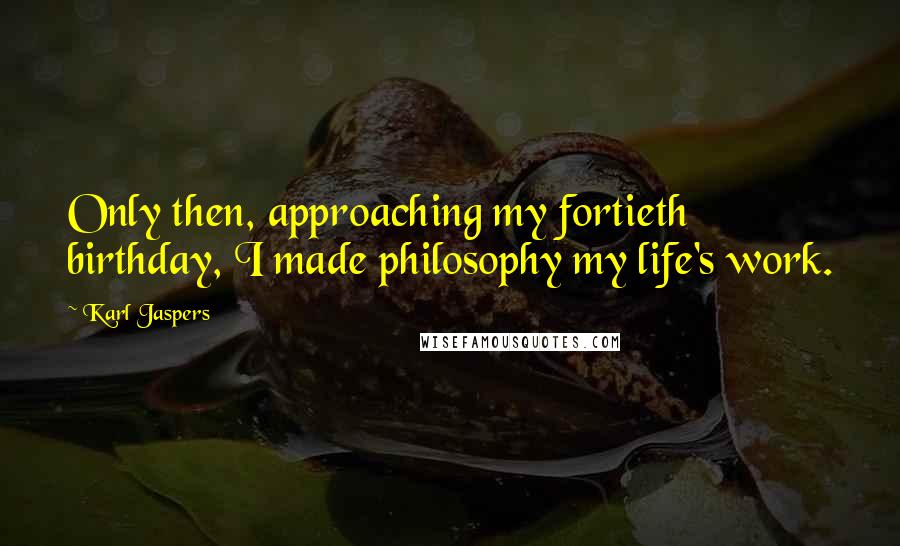 Karl Jaspers Quotes: Only then, approaching my fortieth birthday, I made philosophy my life's work.