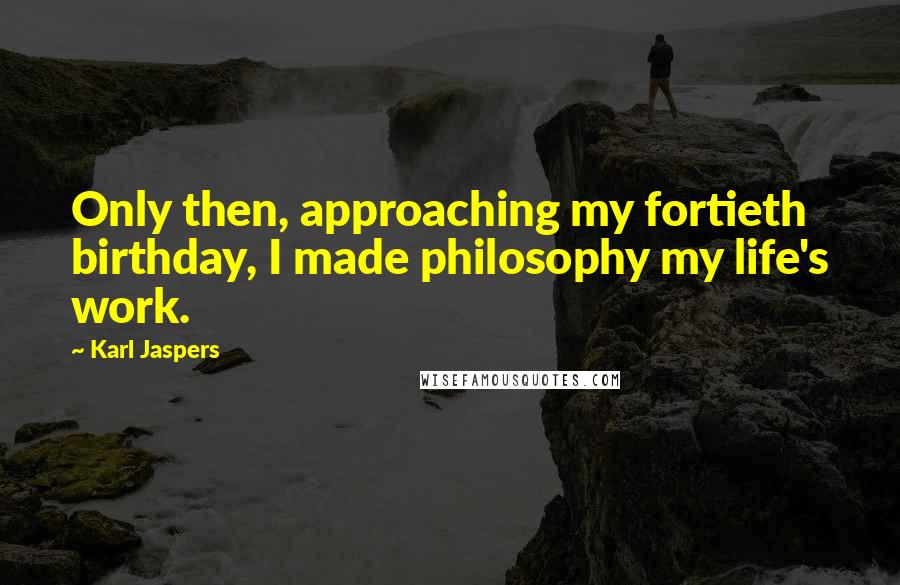 Karl Jaspers Quotes: Only then, approaching my fortieth birthday, I made philosophy my life's work.