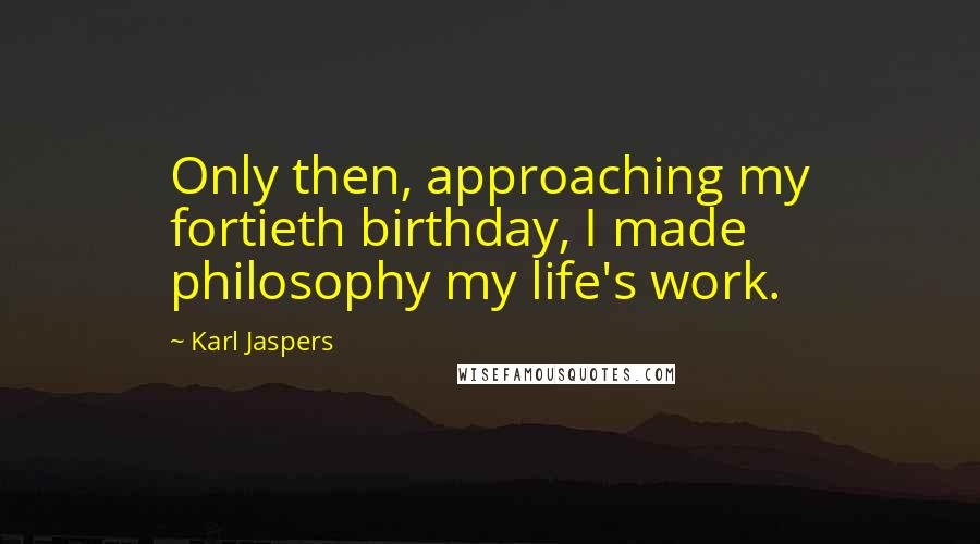 Karl Jaspers Quotes: Only then, approaching my fortieth birthday, I made philosophy my life's work.