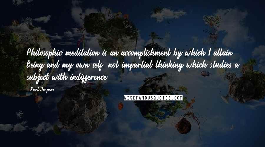 Karl Jaspers Quotes: Philosophic meditation is an accomplishment by which I attain Being and my own self, not impartial thinking which studies a subject with indifference.