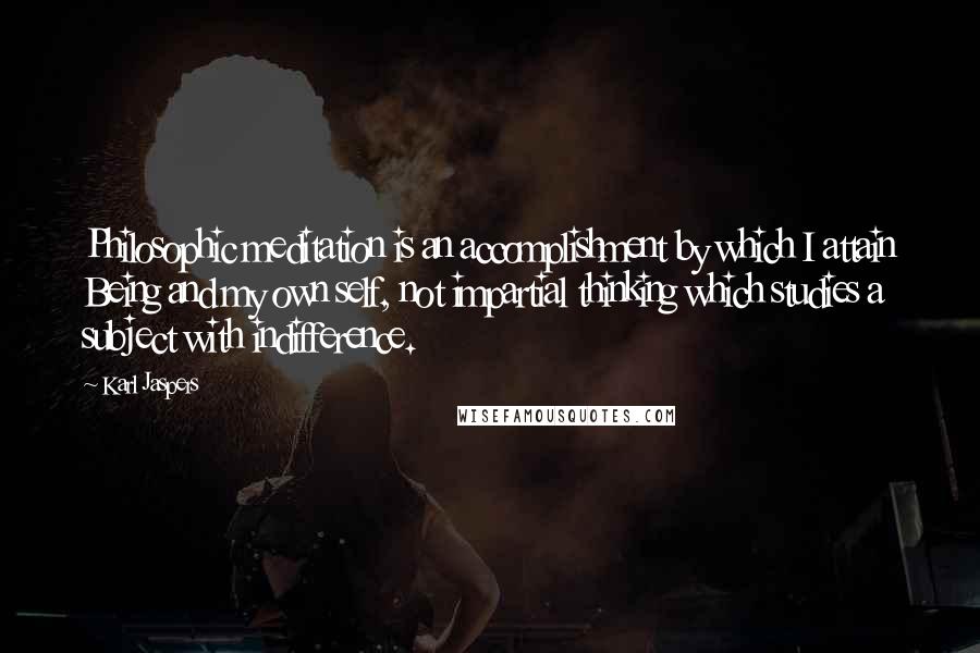 Karl Jaspers Quotes: Philosophic meditation is an accomplishment by which I attain Being and my own self, not impartial thinking which studies a subject with indifference.