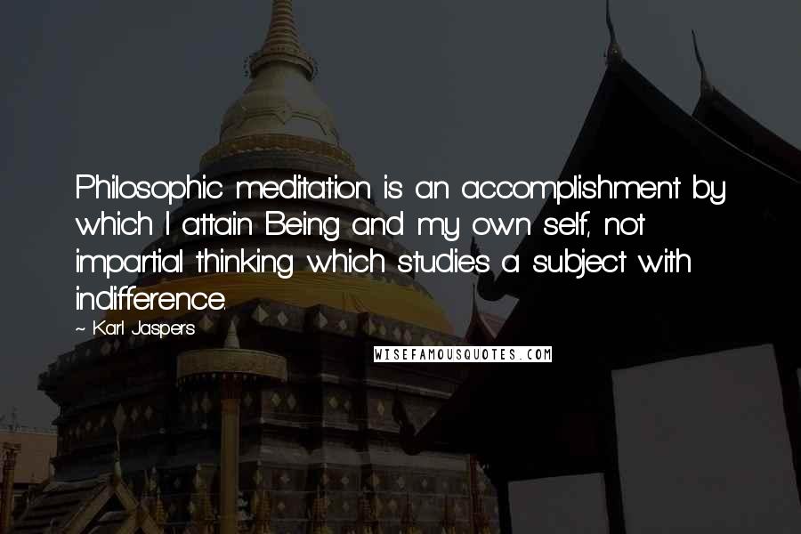 Karl Jaspers Quotes: Philosophic meditation is an accomplishment by which I attain Being and my own self, not impartial thinking which studies a subject with indifference.