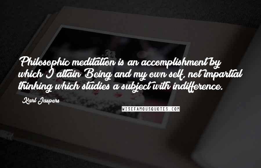 Karl Jaspers Quotes: Philosophic meditation is an accomplishment by which I attain Being and my own self, not impartial thinking which studies a subject with indifference.