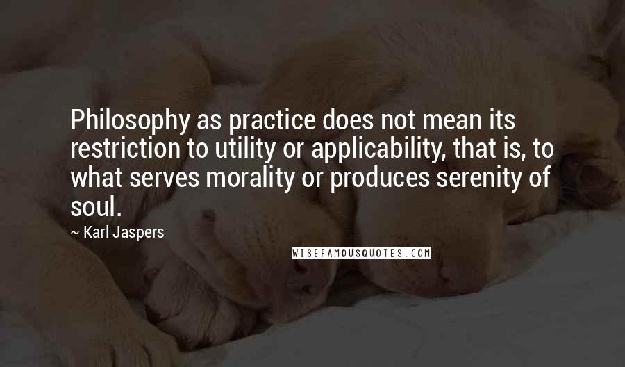 Karl Jaspers Quotes: Philosophy as practice does not mean its restriction to utility or applicability, that is, to what serves morality or produces serenity of soul.