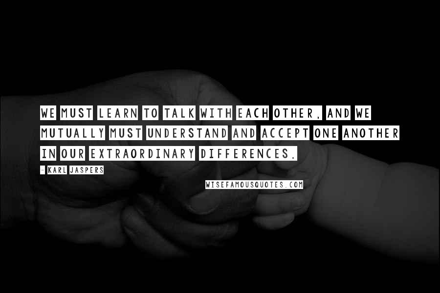 Karl Jaspers Quotes: We must learn to talk with each other, and we mutually must understand and accept one another in our extraordinary differences.