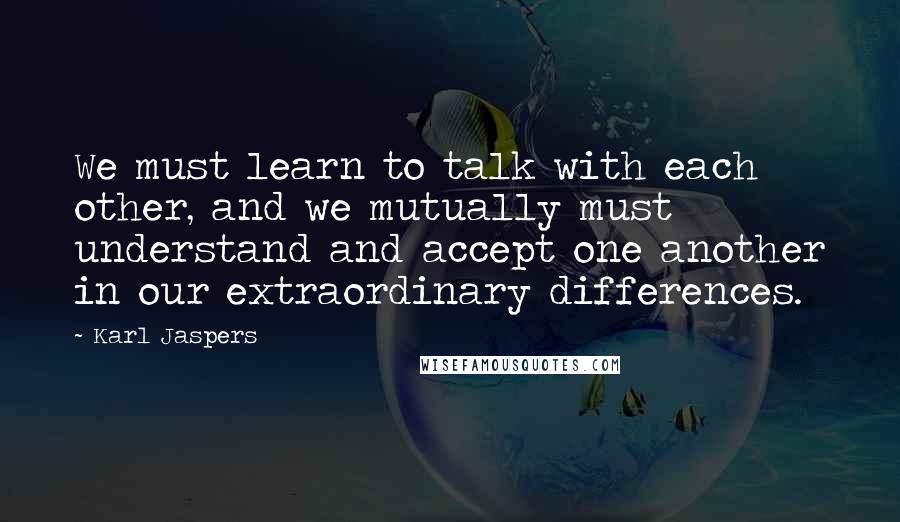 Karl Jaspers Quotes: We must learn to talk with each other, and we mutually must understand and accept one another in our extraordinary differences.