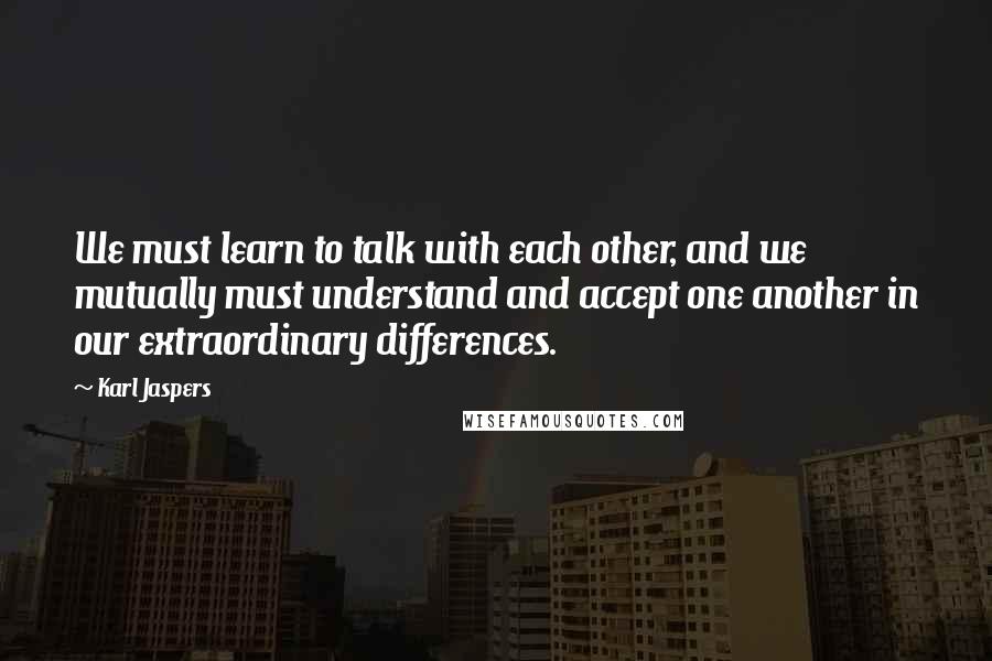 Karl Jaspers Quotes: We must learn to talk with each other, and we mutually must understand and accept one another in our extraordinary differences.