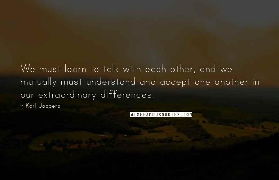 Karl Jaspers Quotes: We must learn to talk with each other, and we mutually must understand and accept one another in our extraordinary differences.