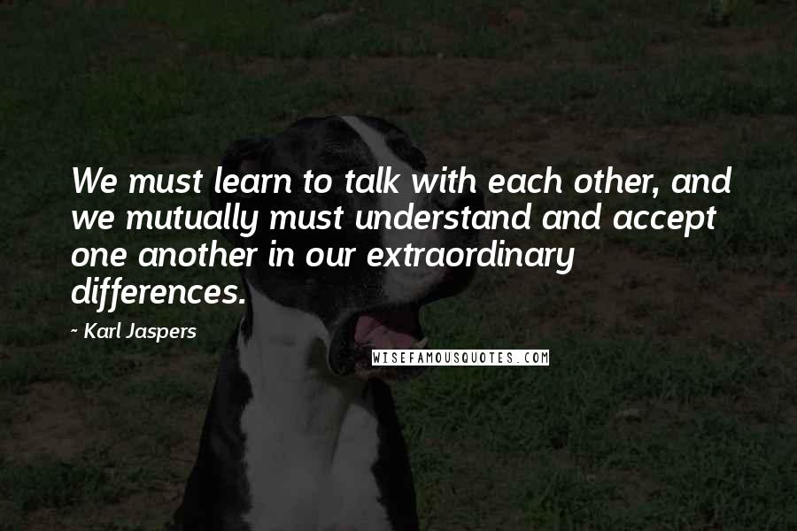 Karl Jaspers Quotes: We must learn to talk with each other, and we mutually must understand and accept one another in our extraordinary differences.