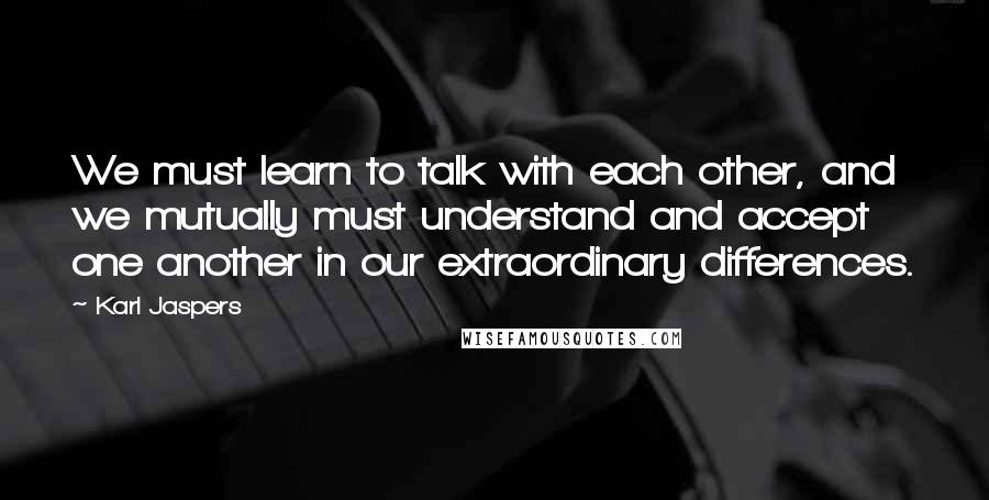 Karl Jaspers Quotes: We must learn to talk with each other, and we mutually must understand and accept one another in our extraordinary differences.