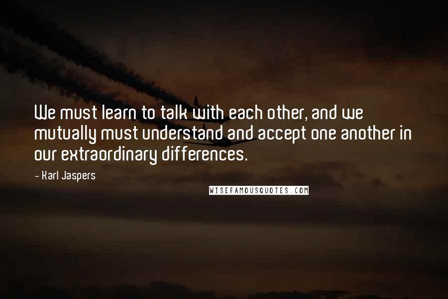 Karl Jaspers Quotes: We must learn to talk with each other, and we mutually must understand and accept one another in our extraordinary differences.