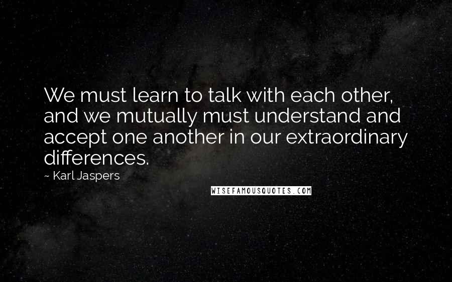 Karl Jaspers Quotes: We must learn to talk with each other, and we mutually must understand and accept one another in our extraordinary differences.