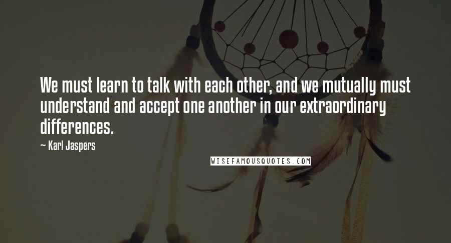 Karl Jaspers Quotes: We must learn to talk with each other, and we mutually must understand and accept one another in our extraordinary differences.