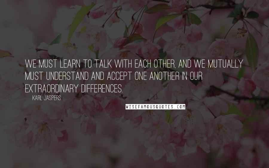 Karl Jaspers Quotes: We must learn to talk with each other, and we mutually must understand and accept one another in our extraordinary differences.