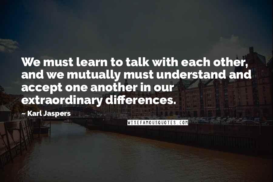 Karl Jaspers Quotes: We must learn to talk with each other, and we mutually must understand and accept one another in our extraordinary differences.