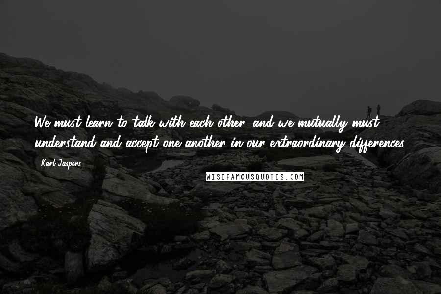 Karl Jaspers Quotes: We must learn to talk with each other, and we mutually must understand and accept one another in our extraordinary differences.