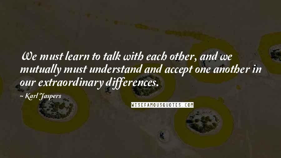 Karl Jaspers Quotes: We must learn to talk with each other, and we mutually must understand and accept one another in our extraordinary differences.
