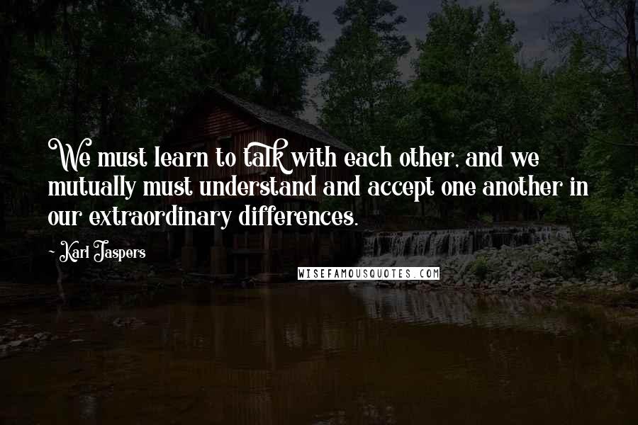 Karl Jaspers Quotes: We must learn to talk with each other, and we mutually must understand and accept one another in our extraordinary differences.