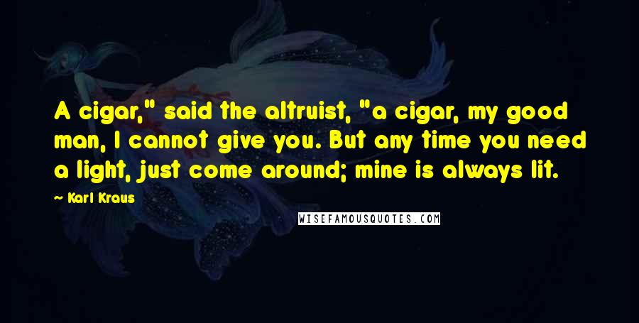 Karl Kraus Quotes: A cigar," said the altruist, "a cigar, my good man, I cannot give you. But any time you need a light, just come around; mine is always lit.