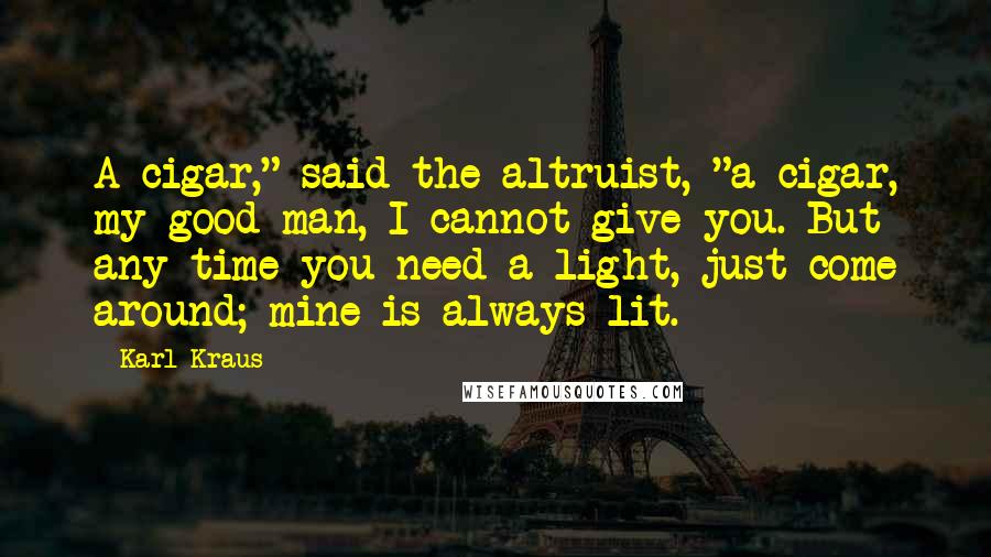 Karl Kraus Quotes: A cigar," said the altruist, "a cigar, my good man, I cannot give you. But any time you need a light, just come around; mine is always lit.