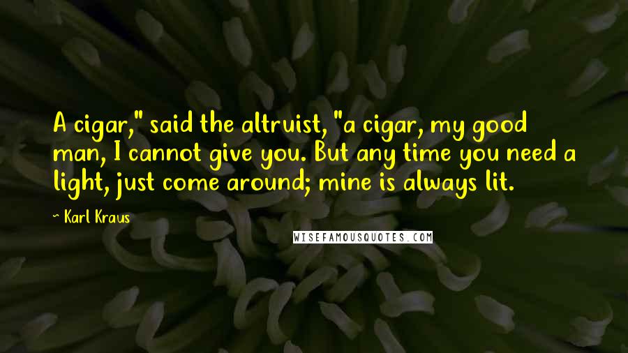 Karl Kraus Quotes: A cigar," said the altruist, "a cigar, my good man, I cannot give you. But any time you need a light, just come around; mine is always lit.