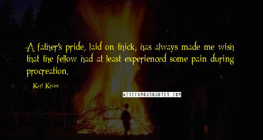 Karl Kraus Quotes: A father's pride, laid on thick, has always made me wish that the fellow had at least experienced some pain during procreation.