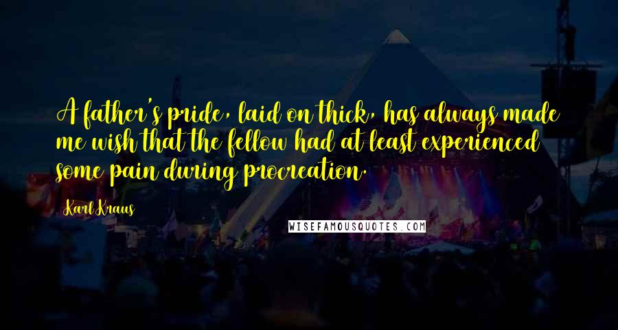 Karl Kraus Quotes: A father's pride, laid on thick, has always made me wish that the fellow had at least experienced some pain during procreation.