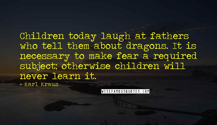 Karl Kraus Quotes: Children today laugh at fathers who tell them about dragons. It is necessary to make fear a required subject; otherwise children will never learn it.