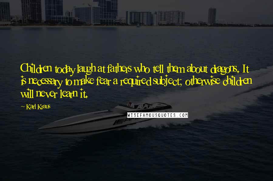 Karl Kraus Quotes: Children today laugh at fathers who tell them about dragons. It is necessary to make fear a required subject; otherwise children will never learn it.