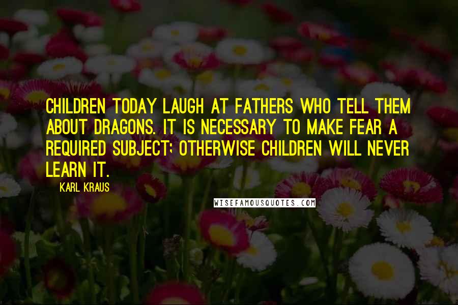 Karl Kraus Quotes: Children today laugh at fathers who tell them about dragons. It is necessary to make fear a required subject; otherwise children will never learn it.