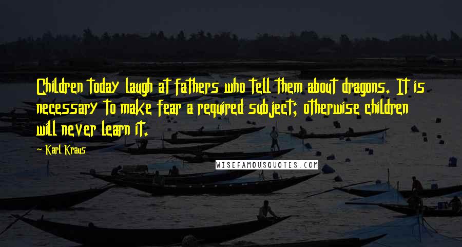 Karl Kraus Quotes: Children today laugh at fathers who tell them about dragons. It is necessary to make fear a required subject; otherwise children will never learn it.