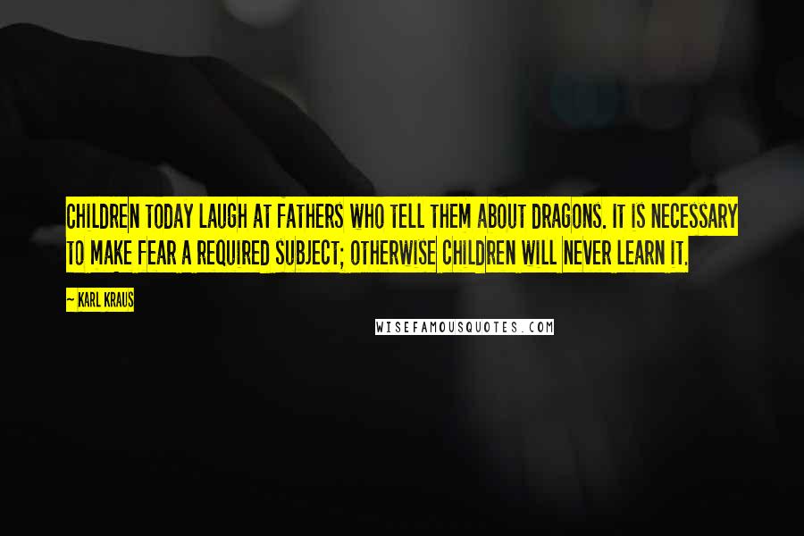 Karl Kraus Quotes: Children today laugh at fathers who tell them about dragons. It is necessary to make fear a required subject; otherwise children will never learn it.