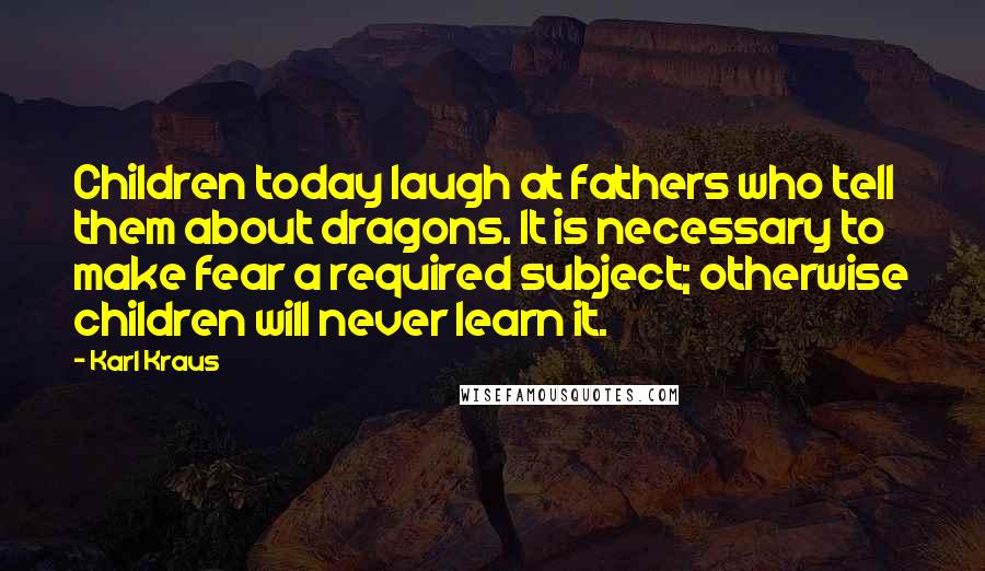 Karl Kraus Quotes: Children today laugh at fathers who tell them about dragons. It is necessary to make fear a required subject; otherwise children will never learn it.