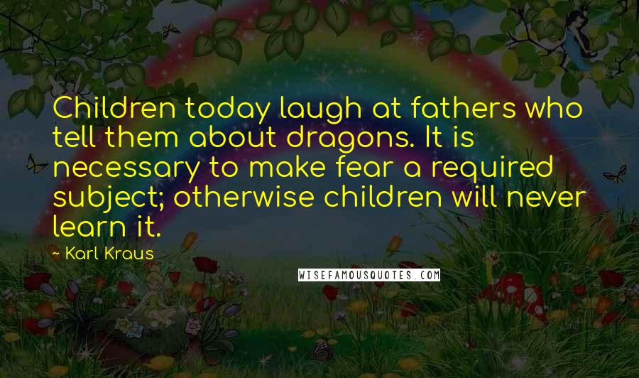 Karl Kraus Quotes: Children today laugh at fathers who tell them about dragons. It is necessary to make fear a required subject; otherwise children will never learn it.
