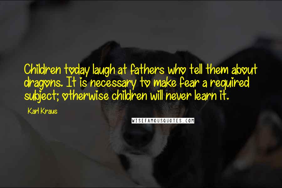 Karl Kraus Quotes: Children today laugh at fathers who tell them about dragons. It is necessary to make fear a required subject; otherwise children will never learn it.