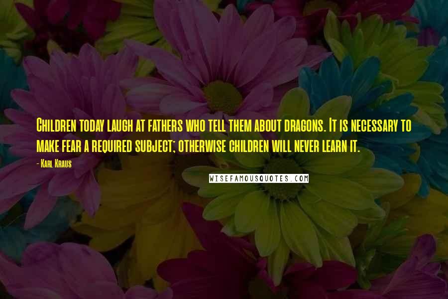 Karl Kraus Quotes: Children today laugh at fathers who tell them about dragons. It is necessary to make fear a required subject; otherwise children will never learn it.