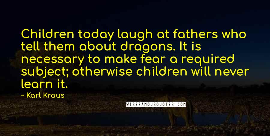 Karl Kraus Quotes: Children today laugh at fathers who tell them about dragons. It is necessary to make fear a required subject; otherwise children will never learn it.