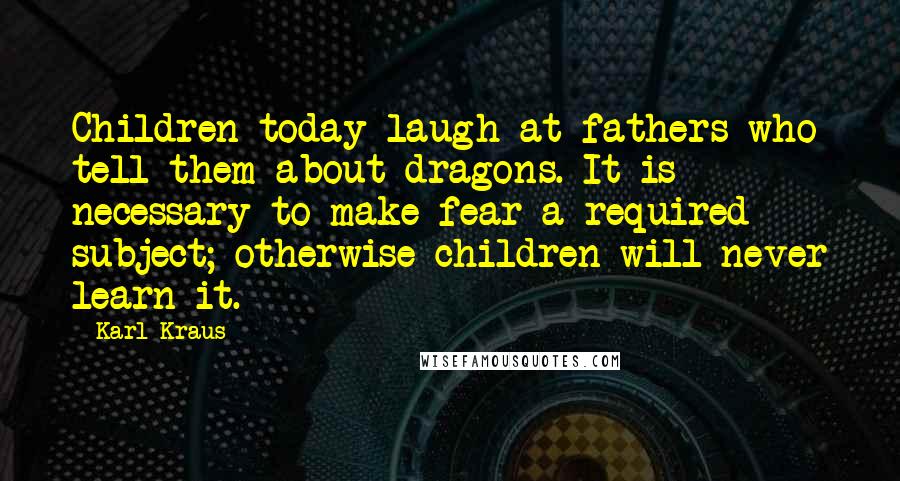 Karl Kraus Quotes: Children today laugh at fathers who tell them about dragons. It is necessary to make fear a required subject; otherwise children will never learn it.