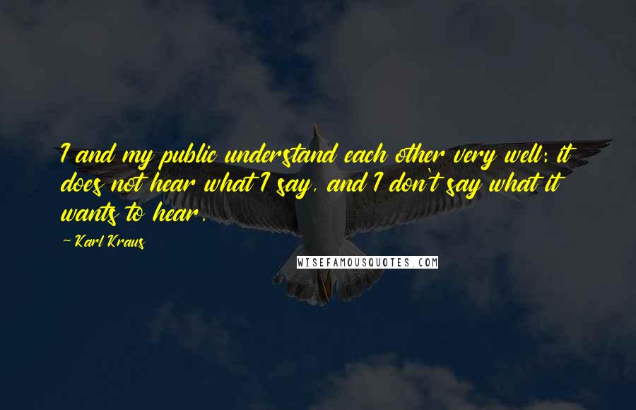 Karl Kraus Quotes: I and my public understand each other very well: it does not hear what I say, and I don't say what it wants to hear.