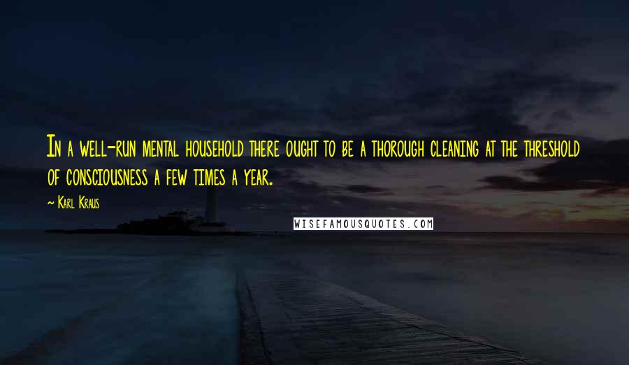 Karl Kraus Quotes: In a well-run mental household there ought to be a thorough cleaning at the threshold of consciousness a few times a year.