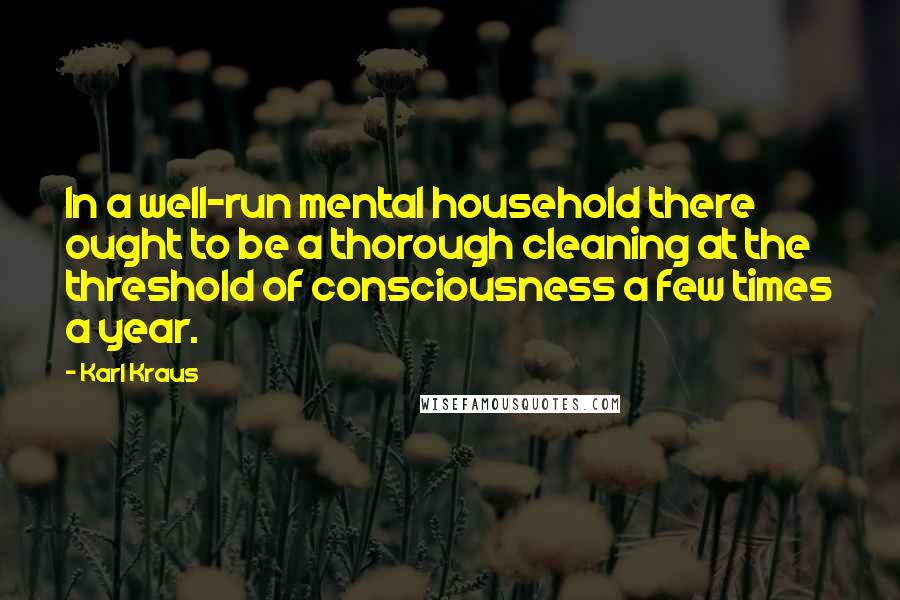 Karl Kraus Quotes: In a well-run mental household there ought to be a thorough cleaning at the threshold of consciousness a few times a year.