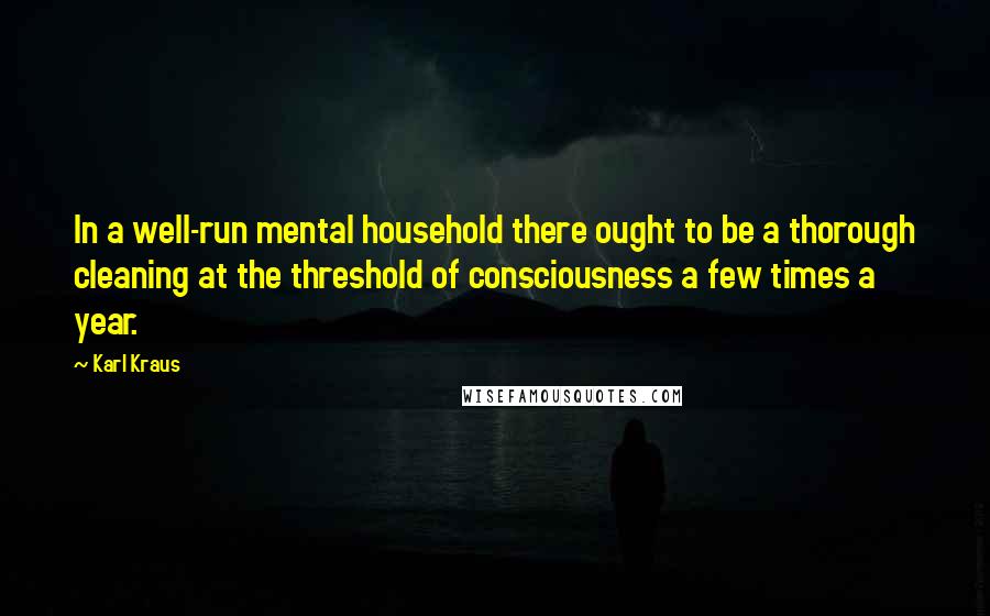 Karl Kraus Quotes: In a well-run mental household there ought to be a thorough cleaning at the threshold of consciousness a few times a year.