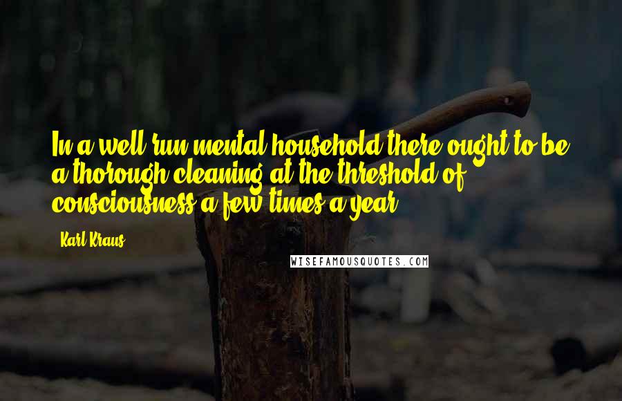 Karl Kraus Quotes: In a well-run mental household there ought to be a thorough cleaning at the threshold of consciousness a few times a year.