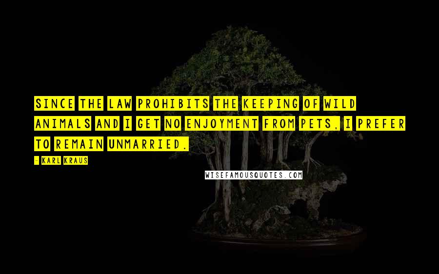 Karl Kraus Quotes: Since the law prohibits the keeping of wild animals and I get no enjoyment from pets, I prefer to remain unmarried.