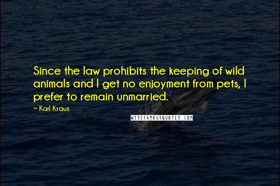 Karl Kraus Quotes: Since the law prohibits the keeping of wild animals and I get no enjoyment from pets, I prefer to remain unmarried.