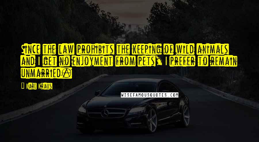 Karl Kraus Quotes: Since the law prohibits the keeping of wild animals and I get no enjoyment from pets, I prefer to remain unmarried.