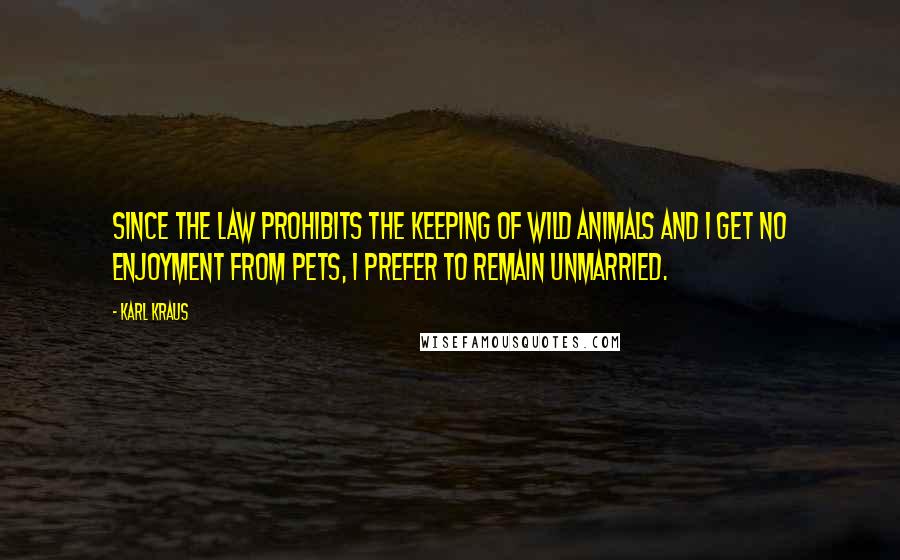 Karl Kraus Quotes: Since the law prohibits the keeping of wild animals and I get no enjoyment from pets, I prefer to remain unmarried.