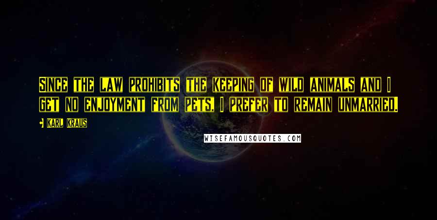 Karl Kraus Quotes: Since the law prohibits the keeping of wild animals and I get no enjoyment from pets, I prefer to remain unmarried.