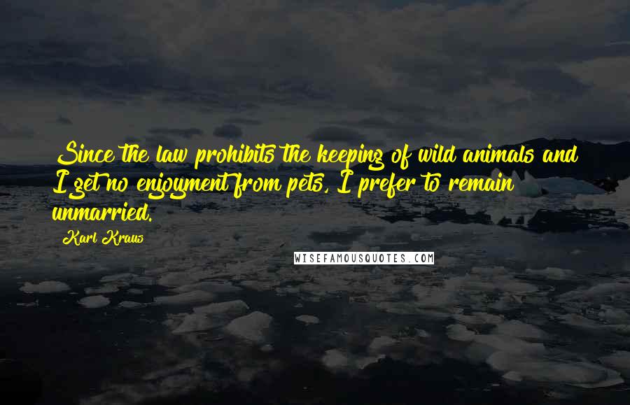 Karl Kraus Quotes: Since the law prohibits the keeping of wild animals and I get no enjoyment from pets, I prefer to remain unmarried.